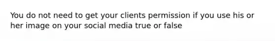 You do not need to get your clients permission if you use his or her image on your social media true or false