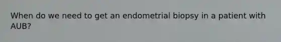 When do we need to get an endometrial biopsy in a patient with AUB?