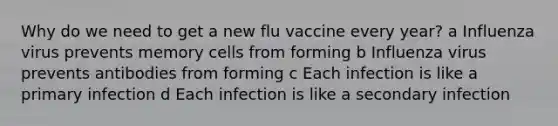 Why do we need to get a new flu vaccine every year? a Influenza virus prevents memory cells from forming b Influenza virus prevents antibodies from forming c Each infection is like a primary infection d Each infection is like a secondary infection