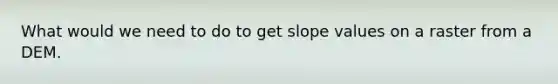 What would we need to do to get slope values on a raster from a DEM.