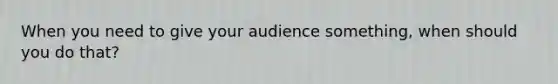 When you need to give your audience something, when should you do that?