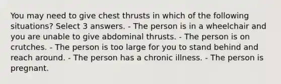 You may need to give chest thrusts in which of the following situations? Select 3 answers. - The person is in a wheelchair and you are unable to give abdominal thrusts. - The person is on crutches. - The person is too large for you to stand behind and reach around. - The person has a chronic illness. - The person is pregnant.