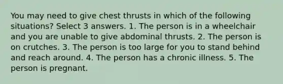 You may need to give chest thrusts in which of the following situations? Select 3 answers. 1. The person is in a wheelchair and you are unable to give abdominal thrusts. 2. The person is on crutches. 3. The person is too large for you to stand behind and reach around. 4. The person has a chronic illness. 5. The person is pregnant.