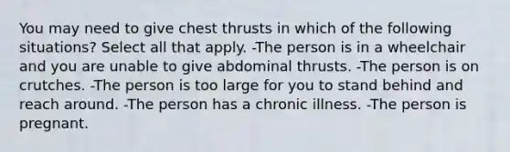 You may need to give chest thrusts in which of the following situations? Select all that apply. -The person is in a wheelchair and you are unable to give abdominal thrusts. -The person is on crutches. -The person is too large for you to stand behind and reach around. -The person has a chronic illness. -The person is pregnant.