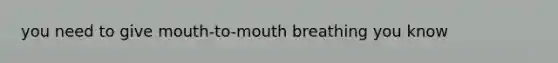 you need to give mouth-to-mouth breathing you know