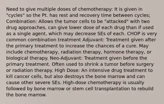 Need to give multiple doses of chemotherapy: It is given in "cycles" so the Pt. has rest and recovery time between cycles; Combination: Allows the tumor cells to be "attacked" with two drug approaches, can give lower dose of each drug than if used as a single agent, which may decrease SEs of each. CHOP is very common combination treatment Adjuvant: Treatment given after the primary treatment to increase the chances of a cure. May include chemotherapy, radiation therapy, hormone therapy, or biological therapy. Neo-Adjuvant: Treatment given before the primary treatment. Often used to shrink a tumor before surgery or radiation therapy. High Dose: An intensive drug treatment to kill cancer cells, but also destroys the bone marrow and can cause other severe SEs. High-dose chemotherapy is usually followed by bone marrow or stem cell transplantation to rebuild the bone marrow.