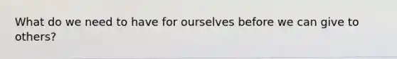 What do we need to have for ourselves before we can give to others?