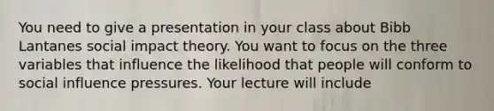 You need to give a presentation in your class about Bibb Lantanes social impact theory. You want to focus on the three variables that influence the likelihood that people will conform to social influence pressures. Your lecture will include