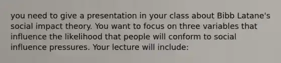 you need to give a presentation in your class about Bibb Latane's social impact theory. You want to focus on three variables that influence the likelihood that people will conform to social influence pressures. Your lecture will include: