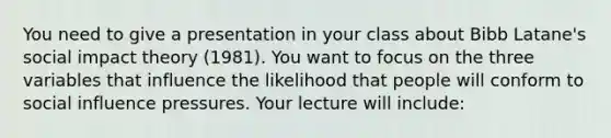 You need to give a presentation in your class about Bibb Latane's social impact theory (1981). You want to focus on the three variables that influence the likelihood that people will conform to social influence pressures. Your lecture will include: