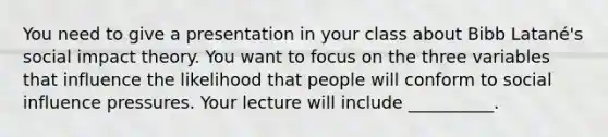 You need to give a presentation in your class about Bibb Latané's social impact theory. You want to focus on the three variables that influence the likelihood that people will conform to social influence pressures. Your lecture will include __________.