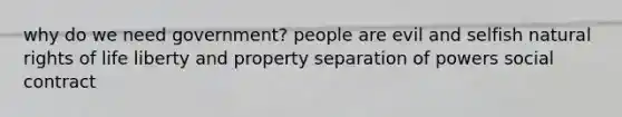 why do we need government? people are evil and selfish natural rights of life liberty and property separation of powers social contract