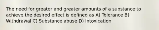 The need for greater and greater amounts of a substance to achieve the desired effect is defined as A) Tolerance B) Withdrawal C) Substance abuse D) Intoxication