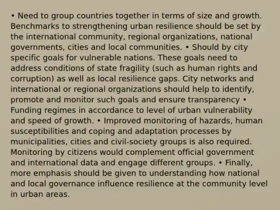 • Need to group countries together in terms of size and growth. Benchmarks to strengthening urban resilience should be set by the international community, regional organizations, national governments, cities and local communities. • Should by city specific goals for vulnerable nations. These goals need to address conditions of state fragility (such as human rights and corruption) as well as local resilience gaps. City networks and international or regional organizations should help to identify, promote and monitor such goals and ensure transparency • Funding regimes in accordance to level of urban vulnerability and speed of growth. • Improved monitoring of hazards, human susceptibilities and coping and adaptation processes by municipalities, cities and civil-society groups is also required. Monitoring by citizens would complement official government and international data and engage different groups. • Finally, more emphasis should be given to understanding how national and local governance influence resilience at the community level in urban areas.