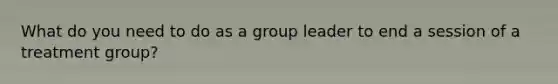 What do you need to do as a group leader to end a session of a treatment group?