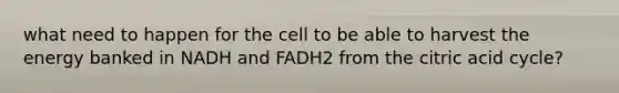 what need to happen for the cell to be able to harvest the energy banked in NADH and FADH2 from the citric acid cycle?