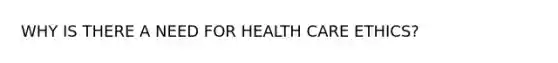 WHY IS THERE A NEED FOR HEALTH CARE ETHICS?