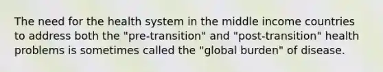 The need for the health system in the middle income countries to address both the "pre-transition" and "post-transition" health problems is sometimes called the "global burden" of disease.