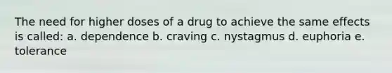 The need for higher doses of a drug to achieve the same effects is called: a. dependence b. craving c. nystagmus d. euphoria e. tolerance