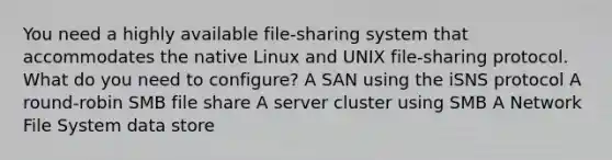 You need a highly available file-sharing system that accommodates the native Linux and UNIX file-sharing protocol. What do you need to configure? A SAN using the iSNS protocol A round-robin SMB file share A server cluster using SMB A Network File System data store