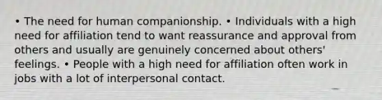 • The need for human companionship. • Individuals with a high need for affiliation tend to want reassurance and approval from others and usually are genuinely concerned about others' feelings. • People with a high need for affiliation often work in jobs with a lot of interpersonal contact.