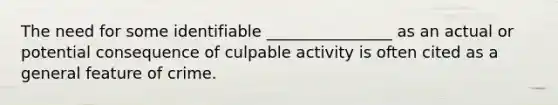 The need for some identifiable ________________ as an actual or potential consequence of culpable activity is often cited as a general feature of crime.