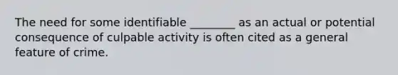 The need for some identifiable ________ as an actual or potential consequence of culpable activity is often cited as a general feature of crime.