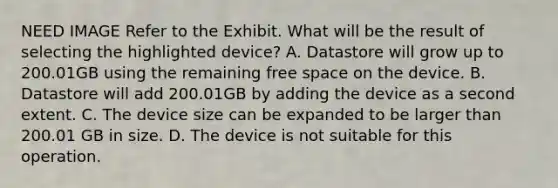 NEED IMAGE Refer to the Exhibit. What will be the result of selecting the highlighted device? A. Datastore will grow up to 200.01GB using the remaining free space on the device. B. Datastore will add 200.01GB by adding the device as a second extent. C. The device size can be expanded to be larger than 200.01 GB in size. D. The device is not suitable for this operation.