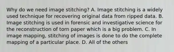 Why do we need image stitching? A. Image stitching is a widely used technique for recovering original data from ripped data. B. Image stitching is used in forensic and investigative science for the reconstruction of torn paper which is a big problem. C. In image mapping, stitching of images is done to do the complete mapping of a particular place. D. All of the others