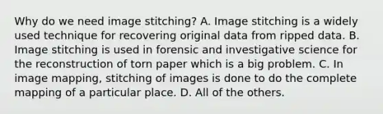 Why do we need image stitching? A. Image stitching is a widely used technique for recovering original data from ripped data. B. Image stitching is used in forensic and investigative science for the reconstruction of torn paper which is a big problem. C. In image mapping, stitching of images is done to do the complete mapping of a particular place. D. All of the others.