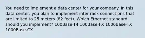 You need to implement a data center for your company. In this data center, you plan to implement inter-rack connections that are limited to 25 meters (82 feet). Which Ethernet standard should you implement? 100Base-T4 100Base-FX 1000Base-TX 1000Base-CX