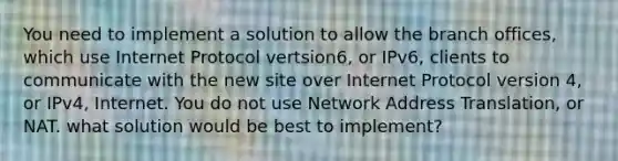 You need to implement a solution to allow the branch offices, which use Internet Protocol vertsion6, or IPv6, clients to communicate with the new site over Internet Protocol version 4, or IPv4, Internet. You do not use Network Address Translation, or NAT. what solution would be best to implement?