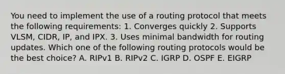 You need to implement the use of a routing protocol that meets the following requirements: 1. Converges quickly 2. Supports VLSM, CIDR, IP, and IPX. 3. Uses minimal bandwidth for routing updates. Which one of the following routing protocols would be the best choice? A. RIPv1 B. RIPv2 C. IGRP D. OSPF E. EIGRP