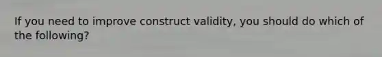 If you need to improve construct validity, you should do which of the following?