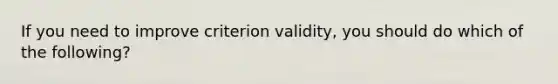 If you need to improve criterion validity, you should do which of the following?