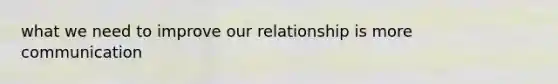 what we need to improve our relationship is more communication