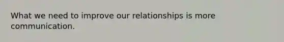 What we need to improve our relationships is more communication.