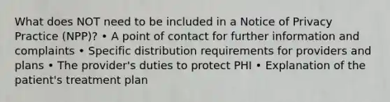 What does NOT need to be included in a Notice of Privacy Practice (NPP)? • A point of contact for further information and complaints • Specific distribution requirements for providers and plans • The provider's duties to protect PHI • Explanation of the patient's treatment plan