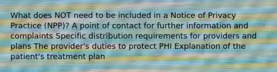 What does NOT need to be included in a Notice of Privacy Practice (NPP)? A point of contact for further information and complaints Specific distribution requirements for providers and plans The provider's duties to protect PHI Explanation of the patient's treatment plan