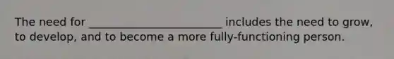 The need for ________________________ includes the need to grow, to develop, and to become a more fully-functioning person.