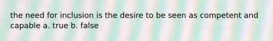 the need for inclusion is the desire to be seen as competent and capable a. true b. false