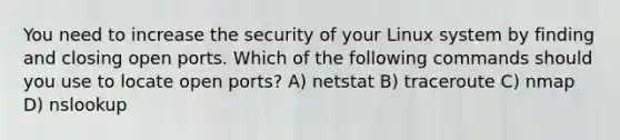 You need to increase the security of your Linux system by finding and closing open ports. Which of the following commands should you use to locate open ports? A) netstat B) traceroute C) nmap D) nslookup