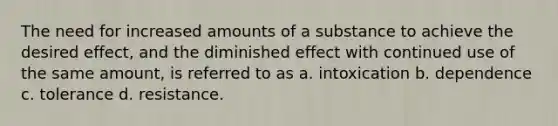 The need for increased amounts of a substance to achieve the desired effect, and the diminished effect with continued use of the same amount, is referred to as a. intoxication b. dependence c. tolerance d. resistance.