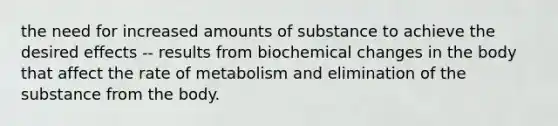 the need for increased amounts of substance to achieve the desired effects -- results from biochemical changes in the body that affect the rate of metabolism and elimination of the substance from the body.