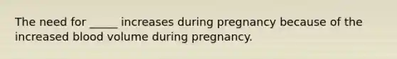 The need for _____ increases during pregnancy because of the increased blood volume during pregnancy.