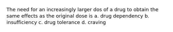 The need for an increasingly larger dos of a drug to obtain the same effects as the original dose is a. drug dependency b. insufficiency c. drug tolerance d. craving