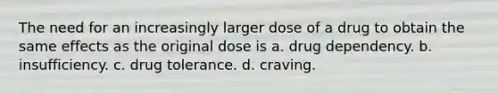 The need for an increasingly larger dose of a drug to obtain the same effects as the original dose is a. drug dependency. b. insufficiency. c. drug tolerance. d. craving.