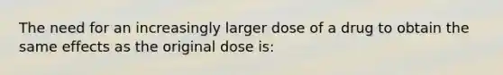 The need for an increasingly larger dose of a drug to obtain the same effects as the original dose is: