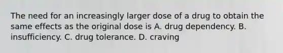 The need for an increasingly larger dose of a drug to obtain the same effects as the original dose is A. drug dependency. B. insufficiency. C. drug tolerance. D. craving