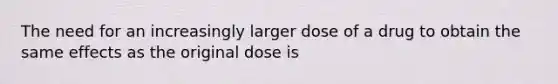 The need for an increasingly larger dose of a drug to obtain the same effects as the original dose is